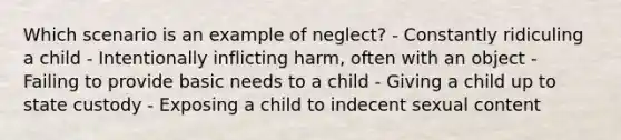 Which scenario is an example of neglect? - Constantly ridiculing a child - Intentionally inflicting harm, often with an object - Failing to provide basic needs to a child - Giving a child up to state custody - Exposing a child to indecent sexual content