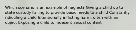 Which scenario is an example of neglect? Giving a child up to state custody Failing to provide basic needs to a child Constantly ridiculing a child Intentionally inflicting harm, often with an object Exposing a child to indecent sexual content