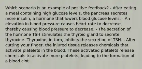 Which scenario is an example of positive feedback? - After eating a meal containing high glucose levels, the pancreas secretes more insulin, a hormone that lowers blood glucose levels. - An elevation in blood pressure causes heart rate to decrease, thereby causing blood pressure to decrease. - The secretion of the hormone TSH stimulates the thyroid gland to secrete thyroxine. Thyroxine, in turn, inhibits the secretion of TSH. - After cutting your finger, the injured tissue releases chemicals that activate platelets in the blood. These activated platelets release chemicals to activate more platelets, leading to the formation of a blood clot.