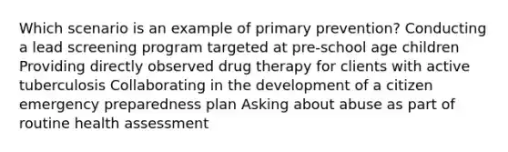 Which scenario is an example of primary prevention? Conducting a lead screening program targeted at pre-school age children Providing directly observed drug therapy for clients with active tuberculosis Collaborating in the development of a citizen emergency preparedness plan Asking about abuse as part of routine health assessment