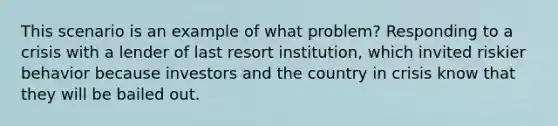 This scenario is an example of what problem? Responding to a crisis with a lender of last resort institution, which invited riskier behavior because investors and the country in crisis know that they will be bailed out.