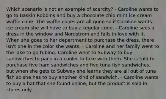 Which scenario is not an example of scarcity? - Caroline wants to go to Baskin Robbins and buy a chocolate chip mint ice cream waffle cone. The waffle cones are all gone so if Caroline wants ice cream she will have to buy a regular cone. - Caroline sees a dress in the window and Nordstrom and falls in love with it. When she goes to her department to purchase the dress, there isn't one in the color she wants. - Caroline and her family went to the lake to go tubing. Caroline went to Subway to buy sandwiches to pack in a cooler to take with them. She is told to purchase five ham sandwiches and five tuna fish sandwiches, but when she gets to Subway she learns they are all out of tuna fish so she has to buy another kind of sandwich. - Caroline wants to buy a hat that she found online, but the product is sold in stores only.