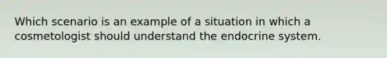 Which scenario is an example of a situation in which a cosmetologist should understand the endocrine system.