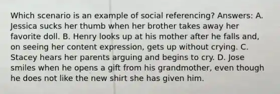 Which scenario is an example of social referencing? Answers: A. Jessica sucks her thumb when her brother takes away her favorite doll. B. Henry looks up at his mother after he falls and, on seeing her content expression, gets up without crying. C. Stacey hears her parents arguing and begins to cry. D. Jose smiles when he opens a gift from his grandmother, even though he does not like the new shirt she has given him.