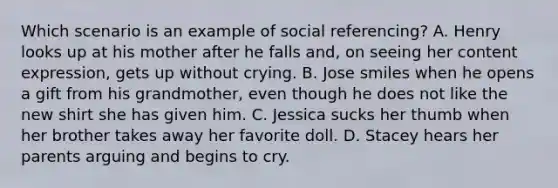 Which scenario is an example of social referencing? A. Henry looks up at his mother after he falls and, on seeing her content expression, gets up without crying. B. Jose smiles when he opens a gift from his grandmother, even though he does not like the new shirt she has given him. C. Jessica sucks her thumb when her brother takes away her favorite doll. D. Stacey hears her parents arguing and begins to cry.