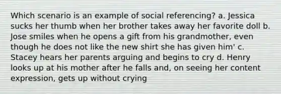 Which scenario is an example of social referencing? a. Jessica sucks her thumb when her brother takes away her favorite doll b. Jose smiles when he opens a gift from his grandmother, even though he does not like the new shirt she has given him' c. Stacey hears her parents arguing and begins to cry d. Henry looks up at his mother after he falls and, on seeing her content expression, gets up without crying