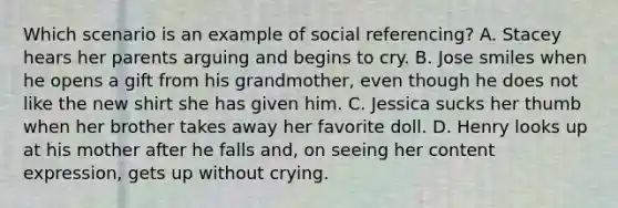 Which scenario is an example of social referencing? A. Stacey hears her parents arguing and begins to cry. B. Jose smiles when he opens a gift from his grandmother, even though he does not like the new shirt she has given him. C. Jessica sucks her thumb when her brother takes away her favorite doll. D. Henry looks up at his mother after he falls and, on seeing her content expression, gets up without crying.