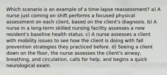 Which scenario is an example of a time-lapse reassessment? a) A nurse just coming on shift performs a focused physical assessment on each client, based on the client's diagnosis. b) A nurse in a long-term skilled nursing facility assesses a new resident's baseline health status. c) A nurse assesses a client with mobility issues to see how the client is doing with fall prevention strategies they practiced before. d) Seeing a client down on the floor, the nurse assesses the client's airway, breathing, and circulation, calls for help, and begins a quick neurological exam.