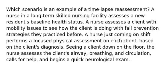 Which scenario is an example of a time-lapse reassessment? A nurse in a long-term skilled nursing facility assesses a new resident's baseline health status. A nurse assesses a client with mobility issues to see how the client is doing with fall prevention strategies they practiced before. A nurse just coming on shift performs a focused physical assessment on each client, based on the client's diagnosis. Seeing a client down on the floor, the nurse assesses the client's airway, breathing, and circulation, calls for help, and begins a quick neurological exam.