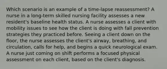 Which scenario is an example of a time-lapse reassessment? A nurse in a long-term skilled nursing facility assesses a new resident's baseline health status. A nurse assesses a client with mobility issues to see how the client is doing with fall prevention strategies they practiced before. Seeing a client down on the floor, the nurse assesses the client's airway, breathing, and circulation, calls for help, and begins a quick neurological exam. A nurse just coming on shift performs a focused physical assessment on each client, based on the client's diagnosis.