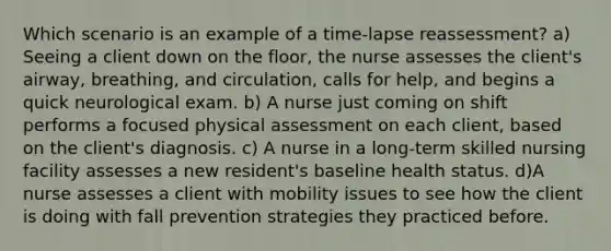 Which scenario is an example of a time-lapse reassessment? a) Seeing a client down on the floor, the nurse assesses the client's airway, breathing, and circulation, calls for help, and begins a quick neurological exam. b) A nurse just coming on shift performs a focused physical assessment on each client, based on the client's diagnosis. c) A nurse in a long-term skilled nursing facility assesses a new resident's baseline health status. d)A nurse assesses a client with mobility issues to see how the client is doing with fall prevention strategies they practiced before.