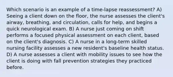 Which scenario is an example of a time-lapse reassessment? A) Seeing a client down on the floor, the nurse assesses the client's airway, breathing, and circulation, calls for help, and begins a quick neurological exam. B) A nurse just coming on shift performs a focused physical assessment on each client, based on the client's diagnosis. C) A nurse in a long-term skilled nursing facility assesses a new resident's baseline health status. D) A nurse assesses a client with mobility issues to see how the client is doing with fall prevention strategies they practiced before.