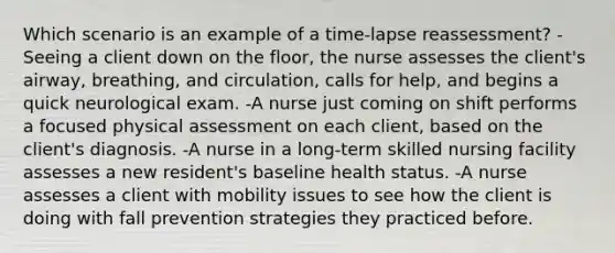 Which scenario is an example of a time-lapse reassessment? -Seeing a client down on the floor, the nurse assesses the client's airway, breathing, and circulation, calls for help, and begins a quick neurological exam. -A nurse just coming on shift performs a focused physical assessment on each client, based on the client's diagnosis. -A nurse in a long-term skilled nursing facility assesses a new resident's baseline health status. -A nurse assesses a client with mobility issues to see how the client is doing with fall prevention strategies they practiced before.