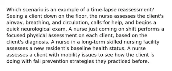 Which scenario is an example of a time-lapse reassessment? Seeing a client down on the floor, the nurse assesses the client's airway, breathing, and circulation, calls for help, and begins a quick neurological exam. A nurse just coming on shift performs a focused physical assessment on each client, based on the client's diagnosis. A nurse in a long-term skilled nursing facility assesses a new resident's baseline health status. A nurse assesses a client with mobility issues to see how the client is doing with fall prevention strategies they practiced before.