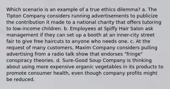 Which scenario is an example of a true ethics dilemma? a. The Tipton Company considers running advertisements to publicize the contribution it made to a national charity that offers tutoring to low-income children. b. Employees at Spiffy Hair Salon ask management if they can set up a booth at an inner-city street fair to give free haircuts to anyone who needs one. c. At the request of many customers, Maxim Company considers pulling advertising from a radio talk show that endorses "fringe" conspiracy theories. d. Sure-Good Soup Company is thinking about using more expensive organic vegetables in its products to promote consumer health, even though company profits might be reduced.