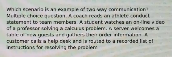 Which scenario is an example of two-way communication? Multiple choice question. A coach reads an athlete conduct statement to team members. A student watches an on-line video of a professor solving a calculus problem. A server welcomes a table of new guests and gathers their order information. A customer calls a help desk and is routed to a recorded list of instructions for resolving the problem