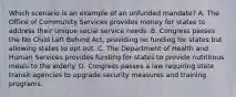 Which scenario is an example of an unfunded mandate? A. The Office of Community Services provides money for states to address their unique social service needs. B. Congress passes the No Child Left Behind Act, providing no funding for states but allowing states to opt out. C. The Department of Health and Human Services provides funding for states to provide nutritious meals to the elderly. D. Congress passes a law requiring state transit agencies to upgrade security measures and training programs.