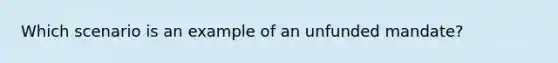 Which scenario is an example of an unfunded mandate?