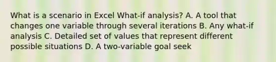 What is a scenario in Excel What-if analysis? A. A tool that changes one variable through several iterations B. Any what-if analysis C. Detailed set of values that represent different possible situations D. A two-variable goal seek