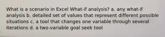 What is a scenario in Excel What-if analysis? a. any what-if analysis b. detailed set of values that represent different possible situations c. a tool that changes one variable through several iterations d. a two-variable goal seek tool