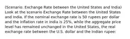 (Scenario: Exchange Rate between the United States and India) Look at the scenario Exchange Rate between the United States and India. If the nominal exchange rate is 50 rupees per dollar and the inflation rate in India is 25%, while the aggregate price level has remained unchanged in the United States, the real exchange rate between the U.S. dollar and the Indian rupee: