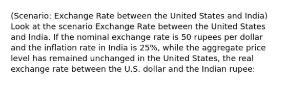 (Scenario: Exchange Rate between the United States and India) Look at the scenario Exchange Rate between the United States and India. If the nominal exchange rate is 50 rupees per dollar and the inflation rate in India is 25%, while the aggregate price level has remained unchanged in the United States, the real exchange rate between the U.S. dollar and the Indian rupee: