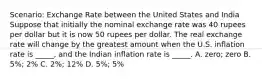 Scenario: Exchange Rate between the United States and India Suppose that initially the nominal exchange rate was 40 rupees per dollar but it is now 50 rupees per dollar. The real exchange rate will change by the greatest amount when the U.S. inflation rate is _____, and the Indian inflation rate is _____. A. zero; zero B. 5%; 2% C. 2%; 12% D. 5%; 5%