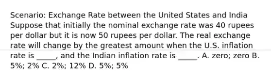 Scenario: Exchange Rate between the United States and India Suppose that initially the nominal exchange rate was 40 rupees per dollar but it is now 50 rupees per dollar. The real exchange rate will change by the greatest amount when the U.S. inflation rate is _____, and the Indian inflation rate is _____. A. zero; zero B. 5%; 2% C. 2%; 12% D. 5%; 5%