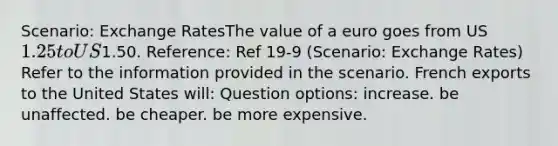 Scenario: <a href='https://www.questionai.com/knowledge/k77cG4hXWk-exchange-rate' class='anchor-knowledge'>exchange rate</a>sThe value of a euro goes from US1.25 to US1.50. Reference: Ref 19-9 (Scenario: Exchange Rates) Refer to the information provided in the scenario. French exports to the United States will: Question options: increase. be unaffected. be cheaper. be more expensive.