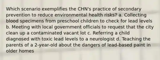 Which scenario exemplifies the CHN's practice of secondary prevention to reduce environmental health risks? a. Collecting blood specimens from preschool children to check for lead levels b. Meeting with local government officials to request that the city clean up a contaminated vacant lot c. Referring a child diagnosed with toxic lead levels to a neurologist d. Teaching the parents of a 2-year-old about the dangers of lead-based paint in older homes