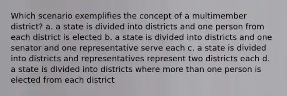 Which scenario exemplifies the concept of a multimember district? a. a state is divided into districts and one person from each district is elected b. a state is divided into districts and one senator and one representative serve each c. a state is divided into districts and representatives represent two districts each d. a state is divided into districts where more than one person is elected from each district