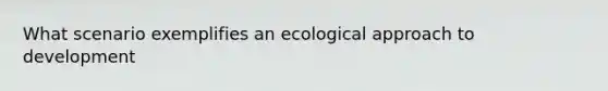 What scenario exemplifies an ecological approach to development