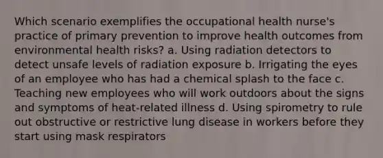 Which scenario exemplifies the occupational health nurse's practice of primary prevention to improve health outcomes from environmental health risks? a. Using radiation detectors to detect unsafe levels of radiation exposure b. Irrigating the eyes of an employee who has had a chemical splash to the face c. Teaching new employees who will work outdoors about the signs and symptoms of heat-related illness d. Using spirometry to rule out obstructive or restrictive lung disease in workers before they start using mask respirators