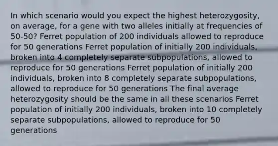 In which scenario would you expect the highest heterozygosity, on average, for a gene with two alleles initially at frequencies of 50-50? Ferret population of 200 individuals allowed to reproduce for 50 generations Ferret population of initially 200 individuals, broken into 4 completely separate subpopulations, allowed to reproduce for 50 generations Ferret population of initially 200 individuals, broken into 8 completely separate subpopulations, allowed to reproduce for 50 generations The final average heterozygosity should be the same in all these scenarios Ferret population of initially 200 individuals, broken into 10 completely separate subpopulations, allowed to reproduce for 50 generations