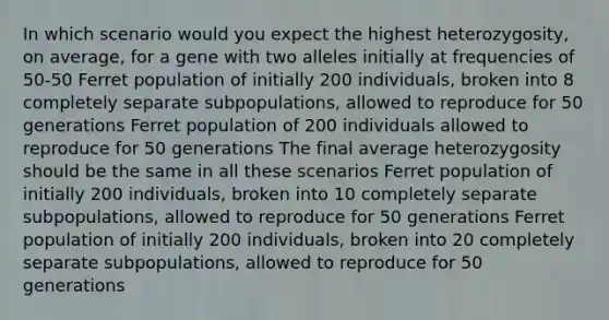 In which scenario would you expect the highest heterozygosity, on average, for a gene with two alleles initially at frequencies of 50-50 Ferret population of initially 200 individuals, broken into 8 completely separate subpopulations, allowed to reproduce for 50 generations Ferret population of 200 individuals allowed to reproduce for 50 generations The final average heterozygosity should be the same in all these scenarios Ferret population of initially 200 individuals, broken into 10 completely separate subpopulations, allowed to reproduce for 50 generations Ferret population of initially 200 individuals, broken into 20 completely separate subpopulations, allowed to reproduce for 50 generations