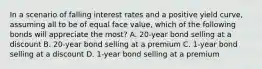 In a scenario of falling interest rates and a positive yield curve, assuming all to be of equal face value, which of the following bonds will appreciate the most? A. 20-year bond selling at a discount B. 20-year bond selling at a premium C. 1-year bond selling at a discount D. 1-year bond selling at a premium