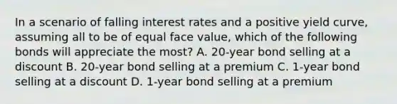 In a scenario of falling interest rates and a positive yield curve, assuming all to be of equal face value, which of the following bonds will appreciate the most? A. 20-year bond selling at a discount B. 20-year bond selling at a premium C. 1-year bond selling at a discount D. 1-year bond selling at a premium