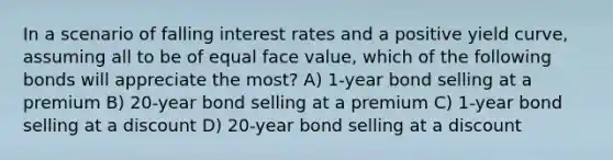 In a scenario of falling interest rates and a positive yield curve, assuming all to be of equal face value, which of the following bonds will appreciate the most? A) 1-year bond selling at a premium B) 20-year bond selling at a premium C) 1-year bond selling at a discount D) 20-year bond selling at a discount