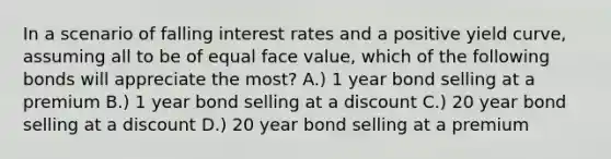 In a scenario of falling interest rates and a positive yield curve, assuming all to be of equal face value, which of the following bonds will appreciate the most? A.) 1 year bond selling at a premium B.) 1 year bond selling at a discount C.) 20 year bond selling at a discount D.) 20 year bond selling at a premium