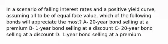 In a scenario of falling interest rates and a positive yield curve, assuming all to be of equal face value, which of the following bonds will appreciate the most? A- 20-year bond selling at a premium B- 1-year bond selling at a discount C- 20-year bond selling at a discount D- 1-year bond selling at a premium