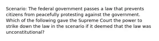 Scenario: The federal government passes a law that prevents citizens from peacefully protesting against the government. Which of the following gave the Supreme Court the power to strike down the law in the scenario if it deemed that the law was unconstitutional?