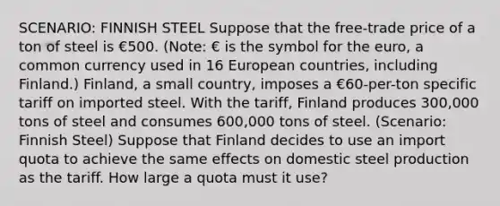 SCENARIO: FINNISH STEEL Suppose that the free-trade price of a ton of steel is €500. (Note: € is the symbol for the euro, a common currency used in 16 European countries, including Finland.) Finland, a small country, imposes a €60-per-ton specific tariff on imported steel. With the tariff, Finland produces 300,000 tons of steel and consumes 600,000 tons of steel. (Scenario: Finnish Steel) Suppose that Finland decides to use an import quota to achieve the same effects on domestic steel production as the tariff. How large a quota must it use?