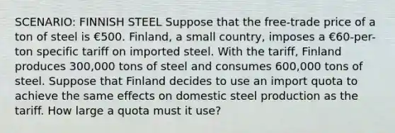 SCENARIO: FINNISH STEEL Suppose that the free-trade price of a ton of steel is €500. Finland, a small country, imposes a €60-per-ton specific tariff on imported steel. With the tariff, Finland produces 300,000 tons of steel and consumes 600,000 tons of steel. Suppose that Finland decides to use an import quota to achieve the same effects on domestic steel production as the tariff. How large a quota must it use?