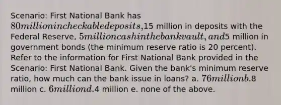 Scenario: First National Bank has 80 million in checkable deposits,15 million in deposits with the Federal Reserve, 5 million cash in the bank vault, and5 million in government bonds (the minimum reserve ratio is 20 percent). Refer to the information for First National Bank provided in the Scenario: First National Bank. Given the bank's minimum reserve ratio, how much can the bank issue in loans? a. 76 million b.8 million c. 6 million d.4 million e. none of the above.