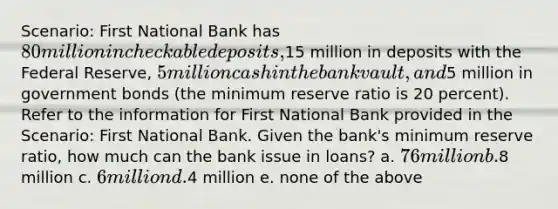 Scenario: First National Bank has 80 million in checkable deposits,15 million in deposits with the Federal Reserve, 5 million cash in the bank vault, and5 million in government bonds (the minimum reserve ratio is 20 percent). Refer to the information for First National Bank provided in the Scenario: First National Bank. Given the bank's minimum reserve ratio, how much can the bank issue in loans? a. 76 million b.8 million c. 6 million d.4 million e. none of the above