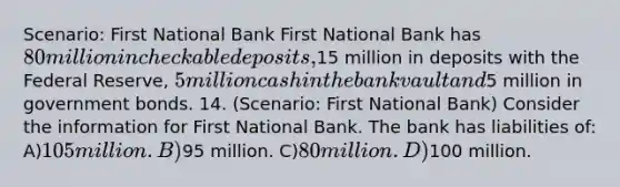 Scenario: First National Bank First National Bank has 80 million in checkable deposits,15 million in deposits with the Federal Reserve, 5 million cash in the bank vault and5 million in government bonds. 14. (Scenario: First National Bank) Consider the information for First National Bank. The bank has liabilities of: A)105 million. B)95 million. C)80 million. D)100 million.