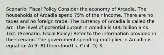 Scenario: Fiscal Policy Consider the economy of Arcadia. The households of Arcadia spend 75% of their income. There are no taxes and no foreign trade. The currency of Arcadia is called the arc. The level of potential output in Arcadia is 600 billion arcs. 162. (Scenario: Fiscal Policy) Refer to the information provided in the scenario. The government spending multiplier in Arcadia is equal to: A) 5. B) three-fourths. C) 4. D) 3.