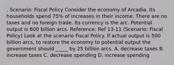 . Scenario: Fiscal Policy Consider the economy of Arcadia. Its households spend 75% of increases in their income. There are no taxes and no foreign trade. Its currency is the arc. Potential output is 600 billion arcs. Reference: Ref 13-11 (Scenario: Fiscal Policy) Look at the scenario Fiscal Policy. If actual output is 500 billion arcs, to restore the economy to potential output the government should _____ by 25 billion arcs. A. decrease taxes B. increase taxes C. decrease spending D. increase spending