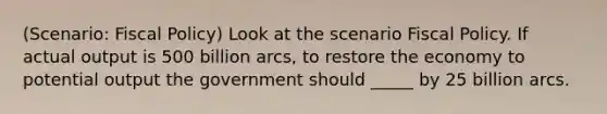 (Scenario: Fiscal Policy) Look at the scenario Fiscal Policy. If actual output is 500 billion arcs, to restore the economy to potential output the government should _____ by 25 billion arcs.