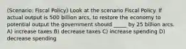 (Scenario: Fiscal Policy) Look at the scenario Fiscal Policy. If actual output is 500 billion arcs, to restore the economy to potential output the government should _____ by 25 billion arcs. A) increase taxes B) decrease taxes C) increase spending D) decrease spending